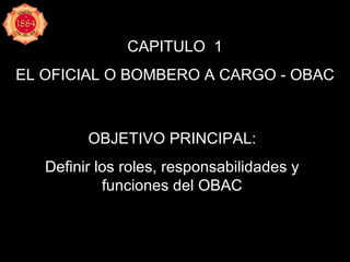 CAPITULO  1 EL OFICIAL O BOMBERO A CARGO - OBAC OBJETIVO PRINCIPAL: Definir los roles, responsabilidades y funciones del OBAC 