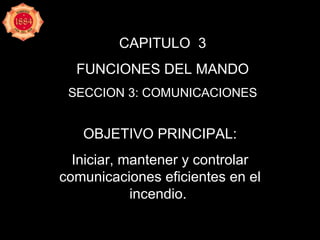 CAPITULO  3 FUNCIONES DEL MANDO SECCION 3: COMUNICACIONES OBJETIVO PRINCIPAL: Iniciar, mantener y controlar comunicaciones eficientes en el incendio.  