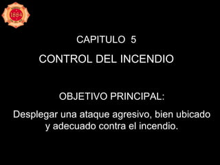 CAPITULO  5 CONTROL DEL INCENDIO OBJETIVO PRINCIPAL: Desplegar una ataque agresivo, bien ubicado y adecuado contra el incendio. 
