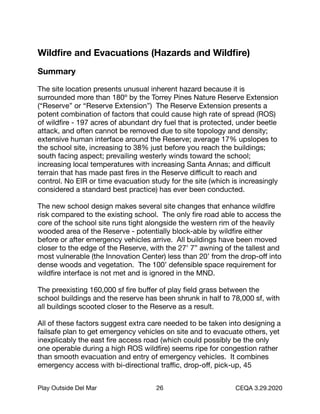 Wildﬁre and Evacuations (Hazards and Wildﬁre)
Summary
The site location presents unusual inherent hazard because it is
surrounded more than 180º by the Torrey Pines Nature Reserve Extension
(“Reserve” or “Reserve Extension”) The Reserve Extension presents a
potent combination of factors that could cause high rate of spread (ROS)
of wildﬁre - 197 acres of abundant dry fuel that is protected, under beetle
attack, and often cannot be removed due to site topology and density;
extensive human interface around the Reserve; average 17% upslopes to
the school site, increasing to 38% just before you reach the buildings;
south facing aspect; prevailing westerly winds toward the school;
increasing local temperatures with increasing Santa Annas; and diﬃcult
terrain that has made past ﬁres in the Reserve diﬃcult to reach and
control. No EIR or time evacuation study for the site (which is increasingly
considered a standard best practice) has ever been conducted.

The new school design makes several site changes that enhance wildﬁre
risk compared to the existing school. The only ﬁre road able to access the
core of the school site runs tight alongside the western rim of the heavily
wooded area of the Reserve - potentially block-able by wildﬁre either
before or after emergency vehicles arrive. All buildings have been moved
closer to the edge of the Reserve, with the 27’ 7” awning of the tallest and
most vulnerable (the Innovation Center) less than 20’ from the drop-oﬀ into
dense woods and vegetation. The 100’ defensible space requirement for
wildﬁre interface is not met and is ignored in the MND.

The preexisting 160,000 sf ﬁre buﬀer of play ﬁeld grass between the
school buildings and the reserve has been shrunk in half to 78,000 sf, with
all buildings scooted closer to the Reserve as a result.

All of these factors suggest extra care needed to be taken into designing a
failsafe plan to get emergency vehicles on site and to evacuate others, yet
inexplicably the east ﬁre access road (which could possibly be the only
one operable during a high ROS wildﬁre) seems ripe for congestion rather
than smooth evacuation and entry of emergency vehicles. It combines
emergency access with bi-directional traﬃc, drop-oﬀ, pick-up, 45
Play Outside Del Mar 26 CEQA 3.29.2020
 