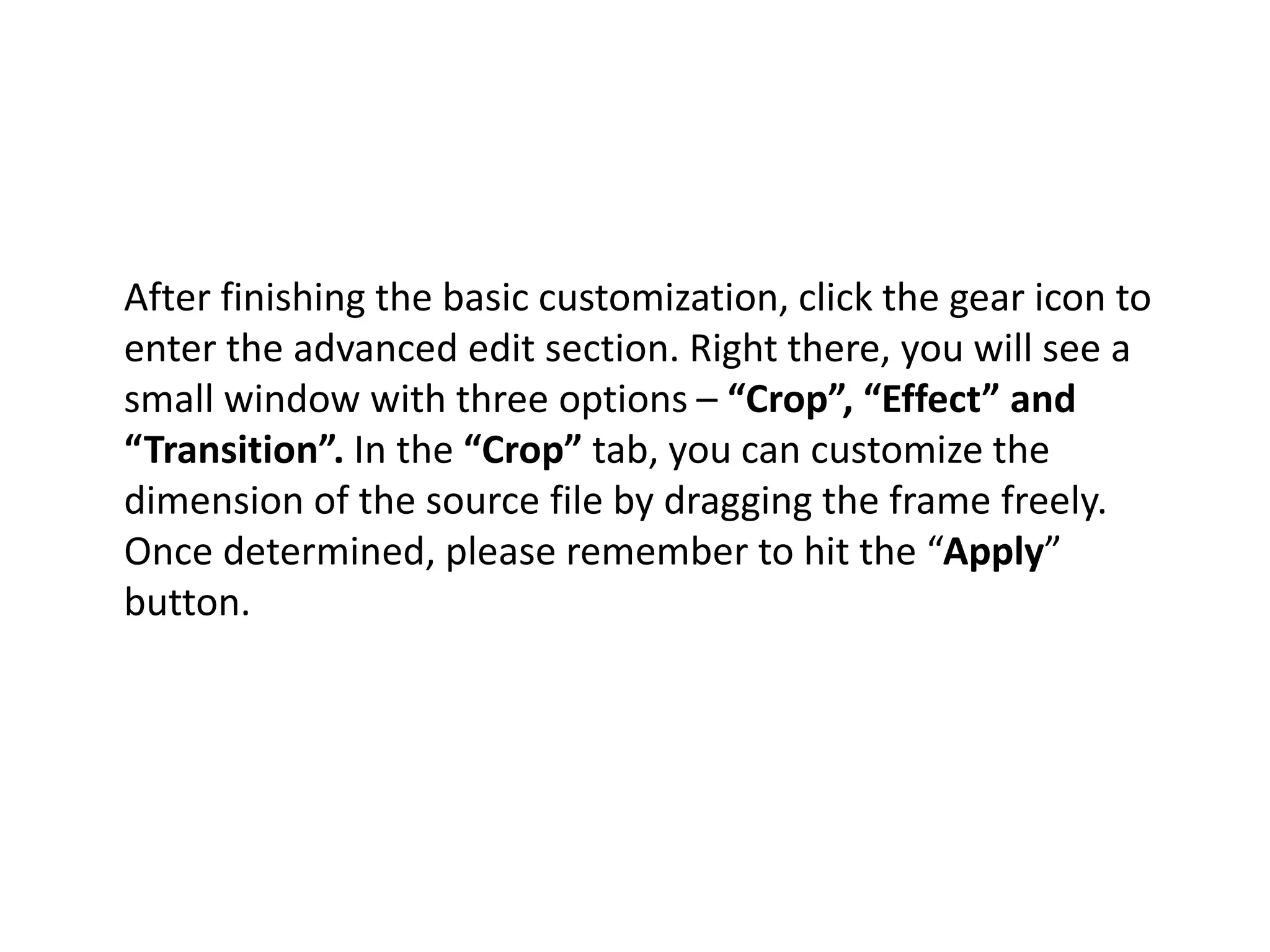 After finishing the basic customization, click the gear icon to
enter the advanced edit section. Right there, you will see a
small window with three options – “Crop”, “Effect” and
“Transition”. In the “Crop” tab, you can customize the
dimension of the source file by dragging the frame freely.
Once determined, please remember to hit the “Apply”
button.
 