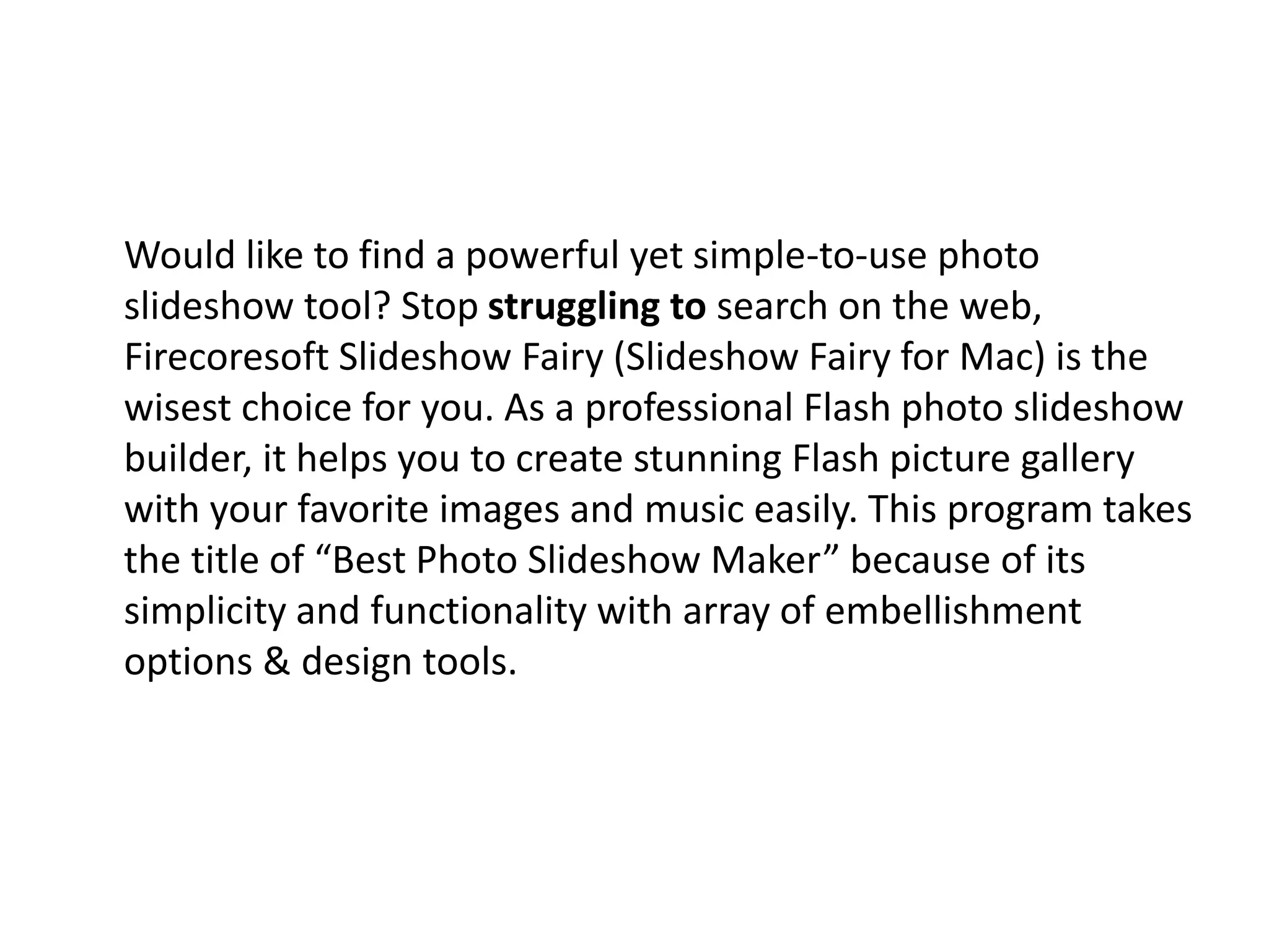 Would like to find a powerful yet simple-to-use photo
slideshow tool? Stop struggling to search on the web,
Firecoresoft Slideshow Fairy (Slideshow Fairy for Mac) is the
wisest choice for you. As a professional Flash photo slideshow
builder, it helps you to create stunning Flash picture gallery
with your favorite images and music easily. This program takes
the title of “Best Photo Slideshow Maker” because of its
simplicity and functionality with array of embellishment
options & design tools.
 