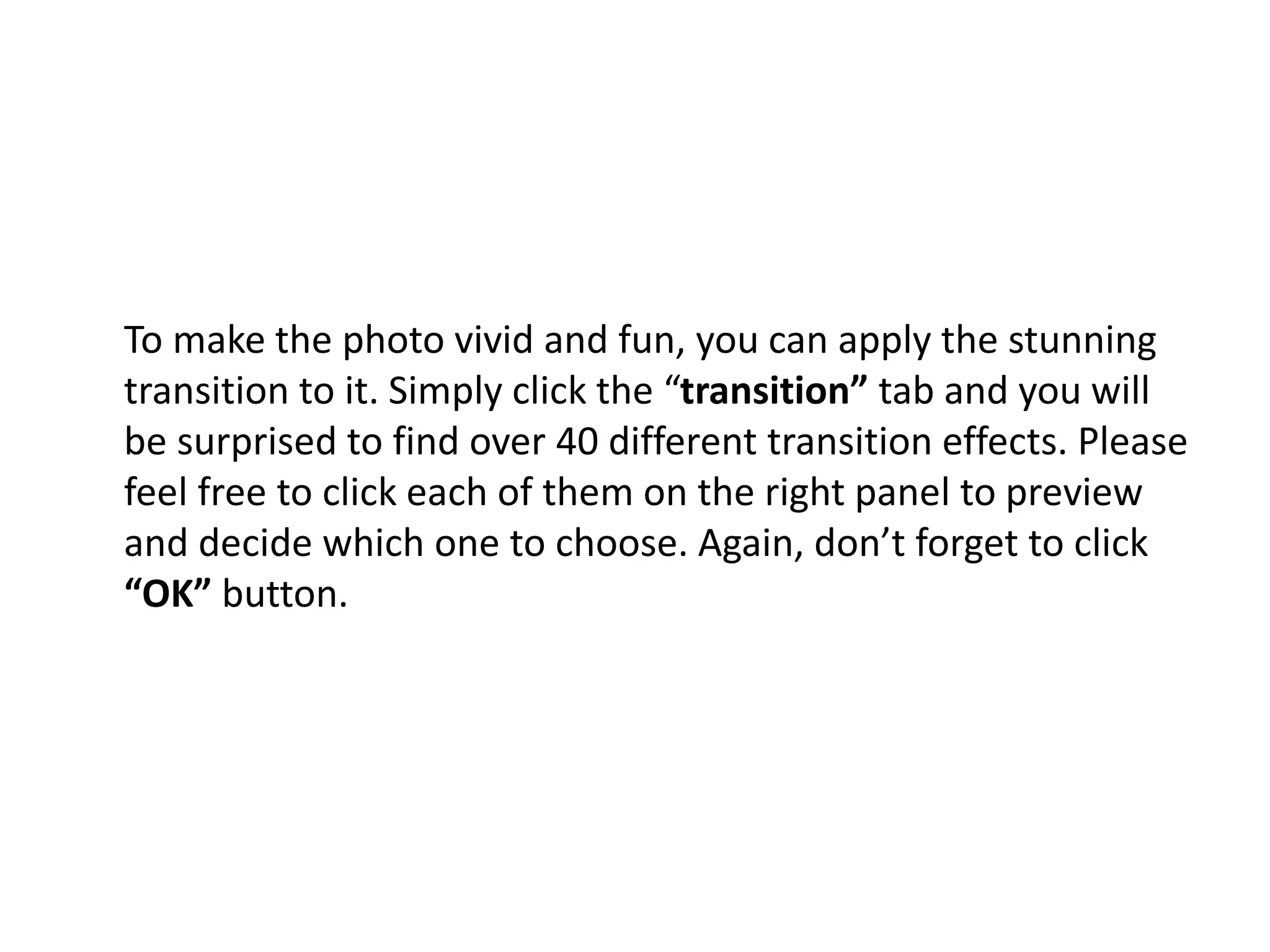 To make the photo vivid and fun, you can apply the stunning
transition to it. Simply click the “transition” tab and you will
be surprised to find over 40 different transition effects. Please
feel free to click each of them on the right panel to preview
and decide which one to choose. Again, don’t forget to click
“OK” button.
 
