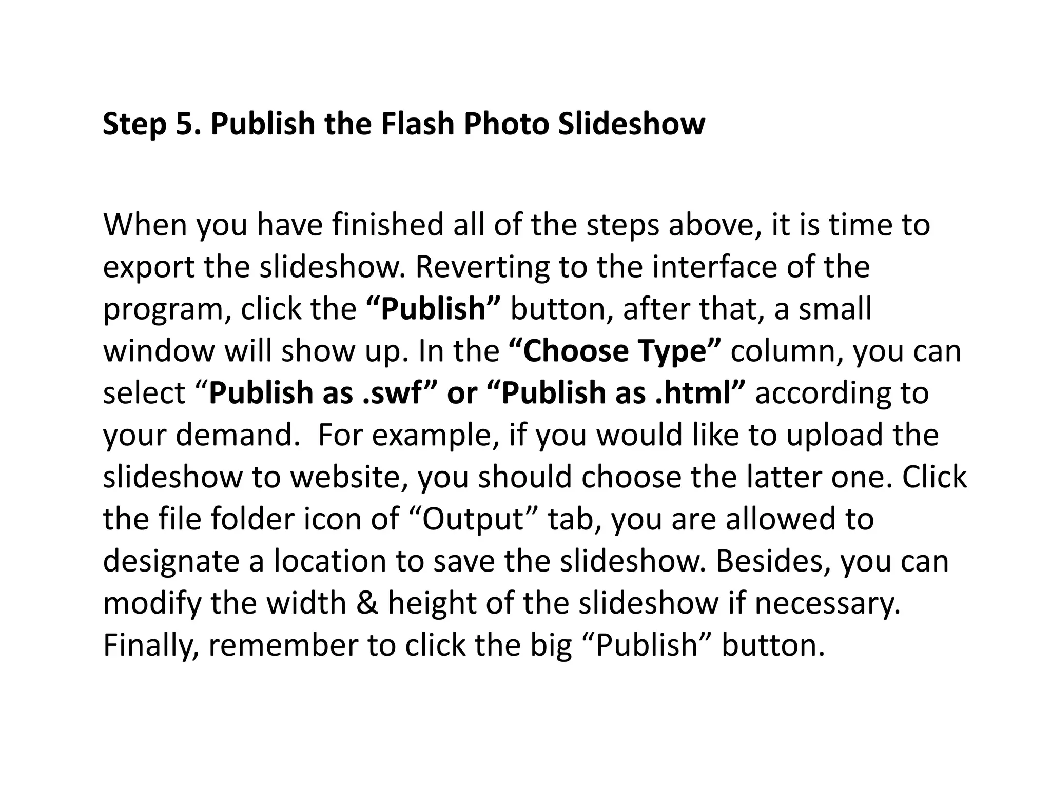 Step 5. Publish the Flash Photo Slideshow
When you have finished all of the steps above, it is time to
export the slideshow. Reverting to the interface of the
program, click the “Publish” button, after that, a small
window will show up. In the “Choose Type” column, you can
select “Publish as .swf” or “Publish as .html” according to
your demand. For example, if you would like to upload the
slideshow to website, you should choose the latter one. Click
the file folder icon of “Output” tab, you are allowed to
designate a location to save the slideshow. Besides, you can
modify the width & height of the slideshow if necessary.
Finally, remember to click the big “Publish” button.
 