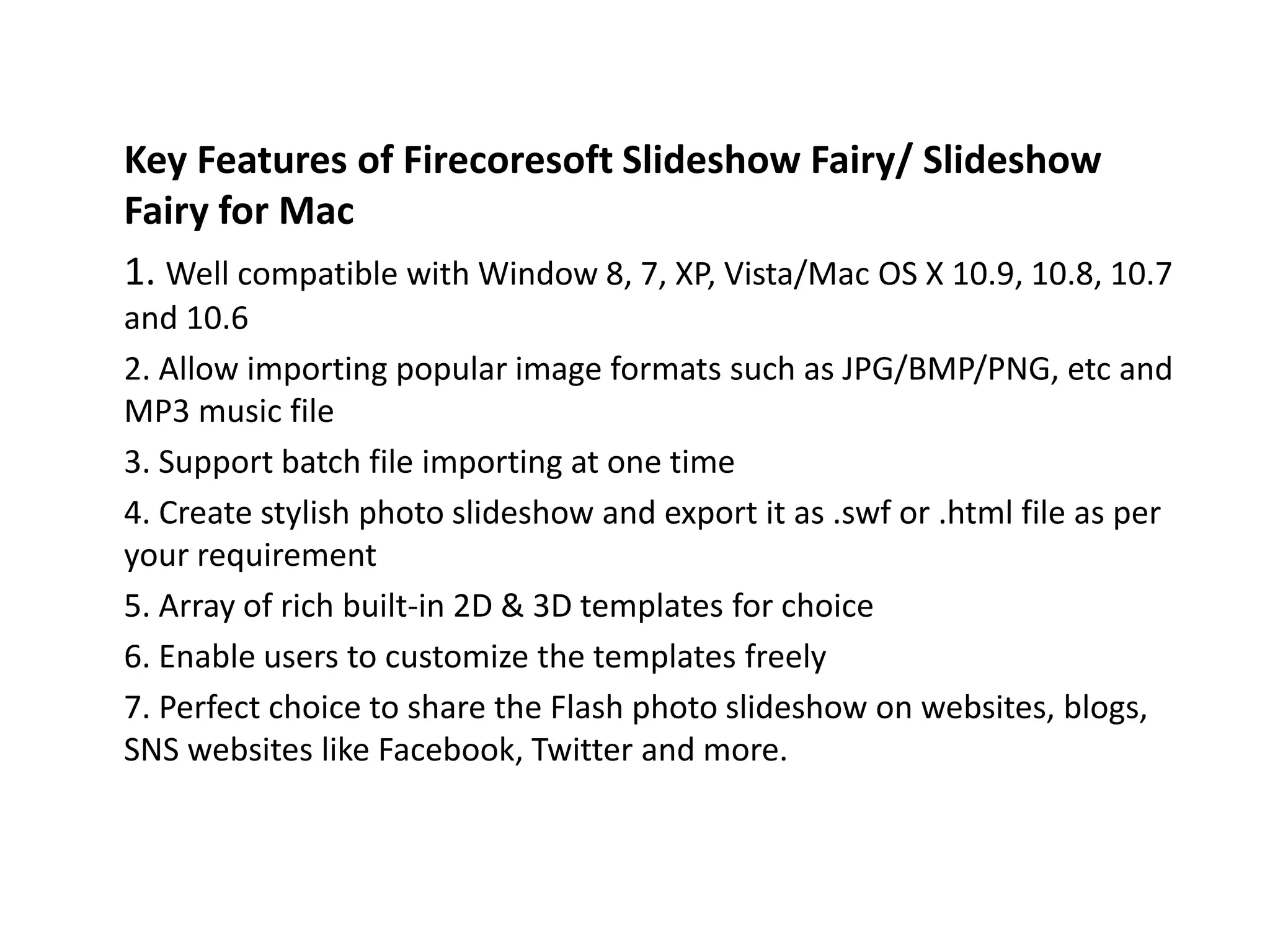 Key Features of Firecoresoft Slideshow Fairy/ Slideshow
Fairy for Mac
1. Well compatible with Window 8, 7, XP, Vista/Mac OS X 10.9, 10.8, 10.7
and 10.6
2. Allow importing popular image formats such as JPG/BMP/PNG, etc and
MP3 music file
3. Support batch file importing at one time
4. Create stylish photo slideshow and export it as .swf or .html file as per
your requirement
5. Array of rich built-in 2D & 3D templates for choice
6. Enable users to customize the templates freely
7. Perfect choice to share the Flash photo slideshow on websites, blogs,
SNS websites like Facebook, Twitter and more.
 