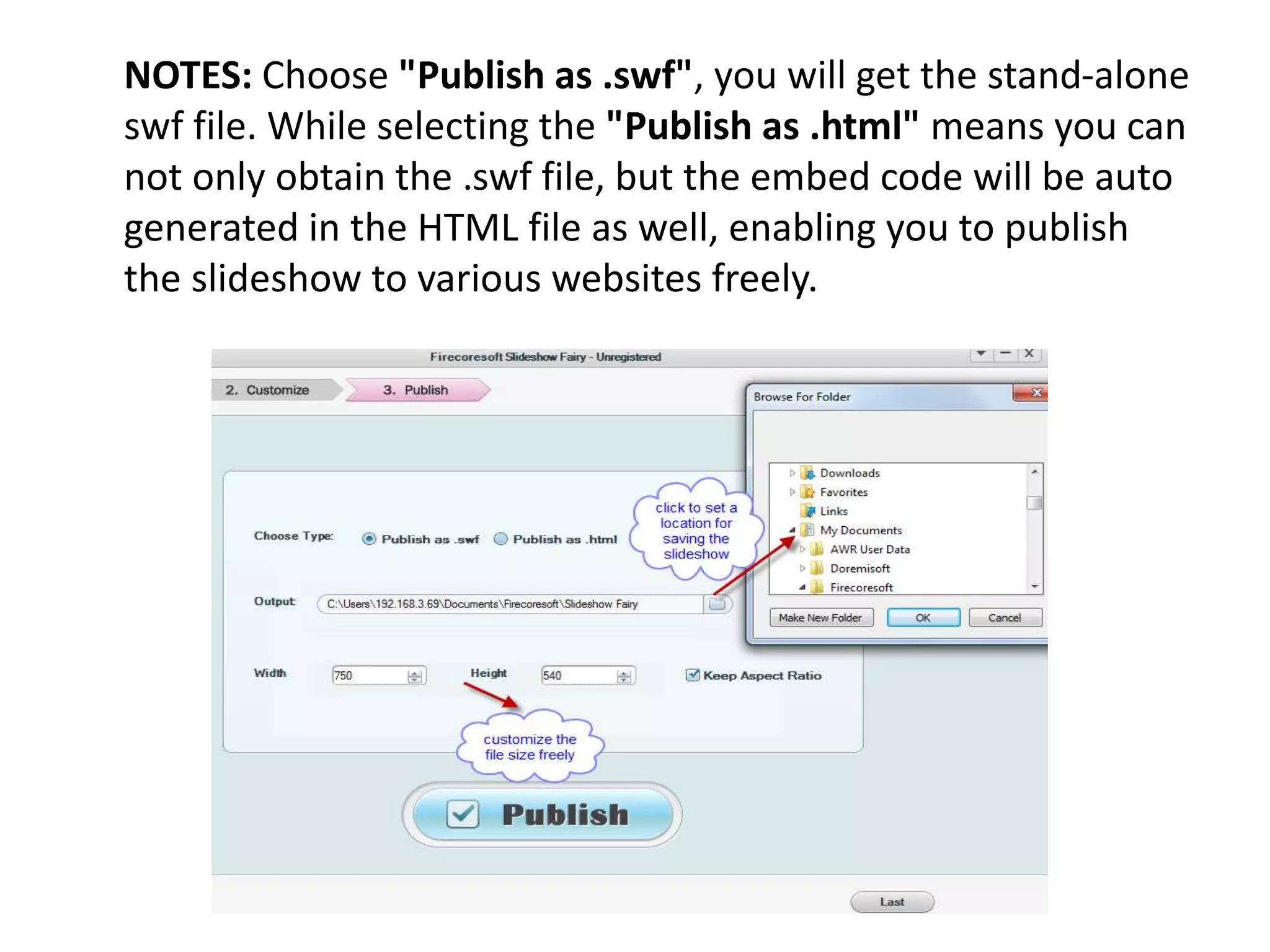 NOTES: Choose "Publish as .swf", you will get the stand-alone
swf file. While selecting the "Publish as .html" means you can
not only obtain the .swf file, but the embed code will be auto
generated in the HTML file as well, enabling you to publish
the slideshow to various websites freely.
 