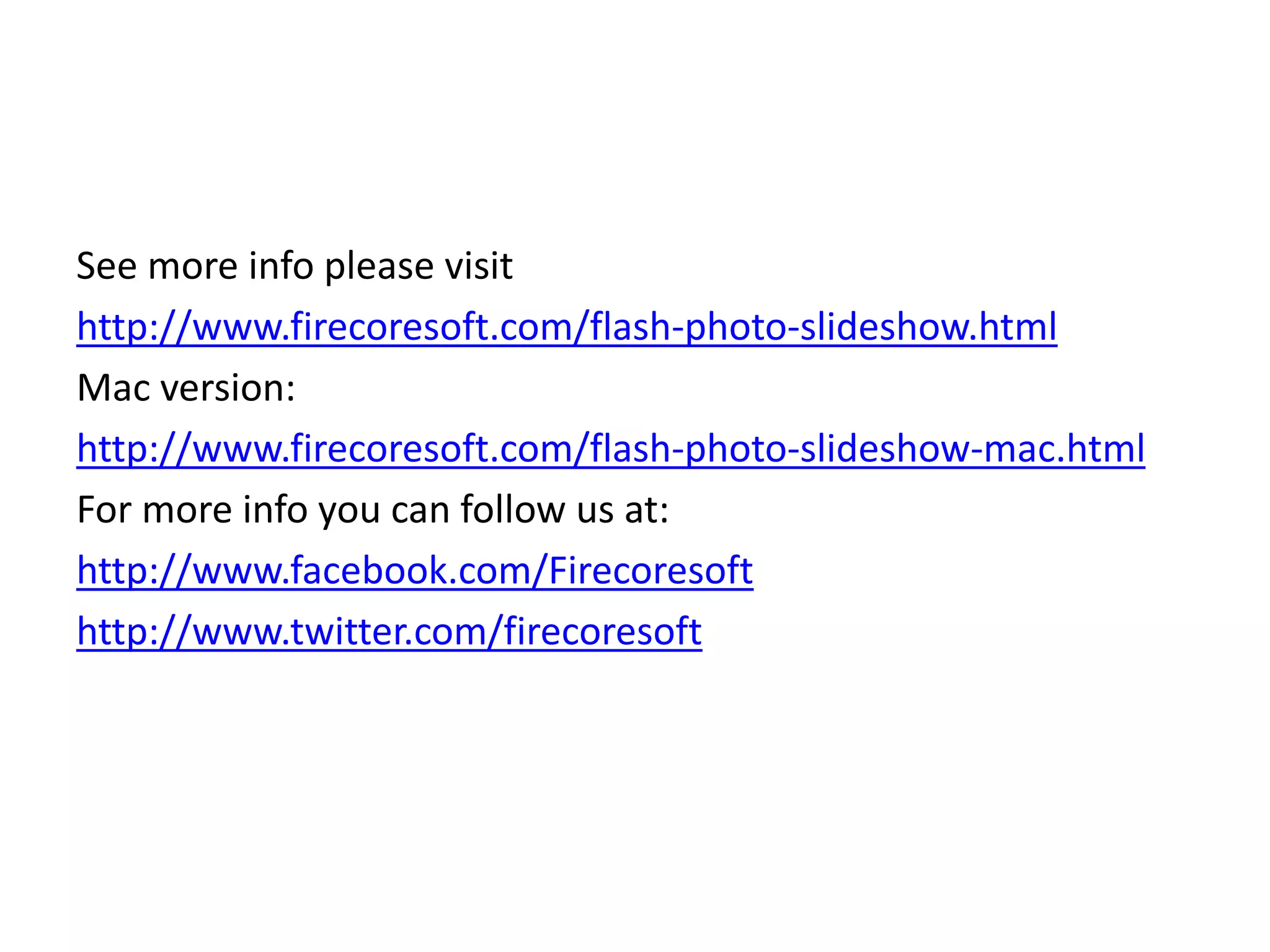 See more info please visit
http://www.firecoresoft.com/flash-photo-slideshow.html
Mac version:
http://www.firecoresoft.com/flash-photo-slideshow-mac.html
For more info you can follow us at:
http://www.facebook.com/Firecoresoft
http://www.twitter.com/firecoresoft
 