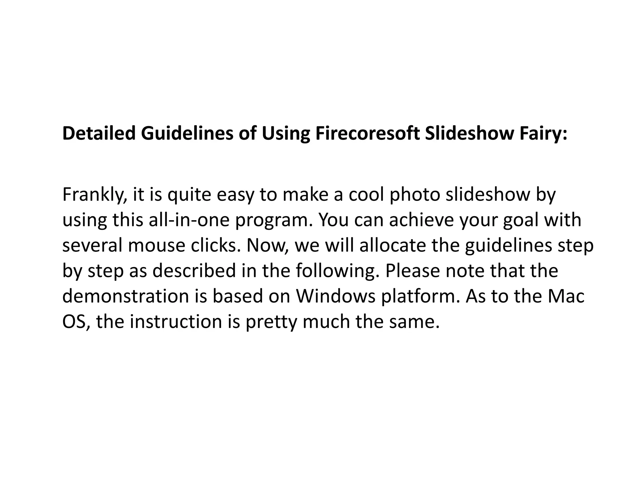 Detailed Guidelines of Using Firecoresoft Slideshow Fairy:
Frankly, it is quite easy to make a cool photo slideshow by
using this all-in-one program. You can achieve your goal with
several mouse clicks. Now, we will allocate the guidelines step
by step as described in the following. Please note that the
demonstration is based on Windows platform. As to the Mac
OS, the instruction is pretty much the same.
 