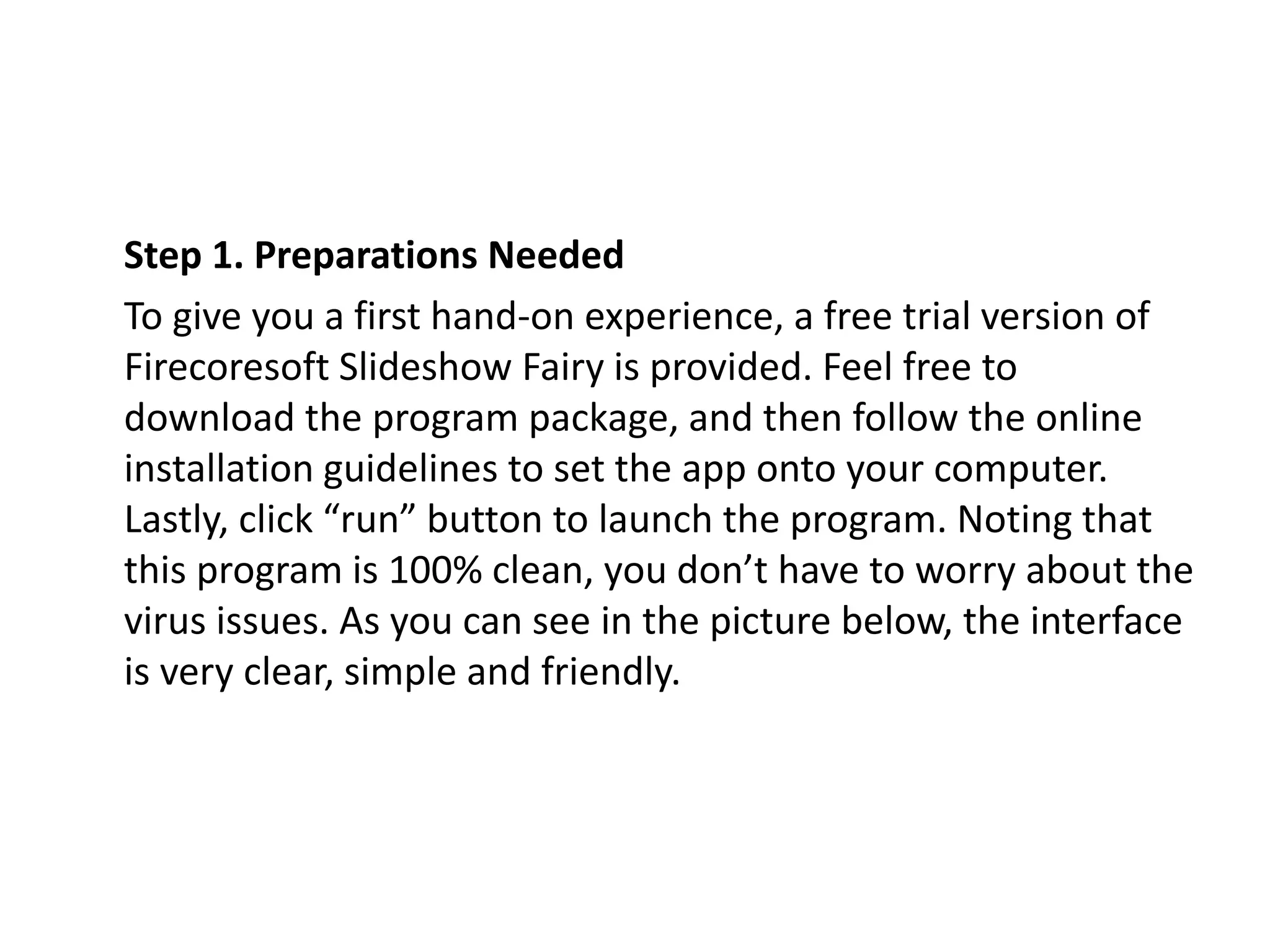 Step 1. Preparations Needed
To give you a first hand-on experience, a free trial version of
Firecoresoft Slideshow Fairy is provided. Feel free to
download the program package, and then follow the online
installation guidelines to set the app onto your computer.
Lastly, click “run” button to launch the program. Noting that
this program is 100% clean, you don’t have to worry about the
virus issues. As you can see in the picture below, the interface
is very clear, simple and friendly.
 