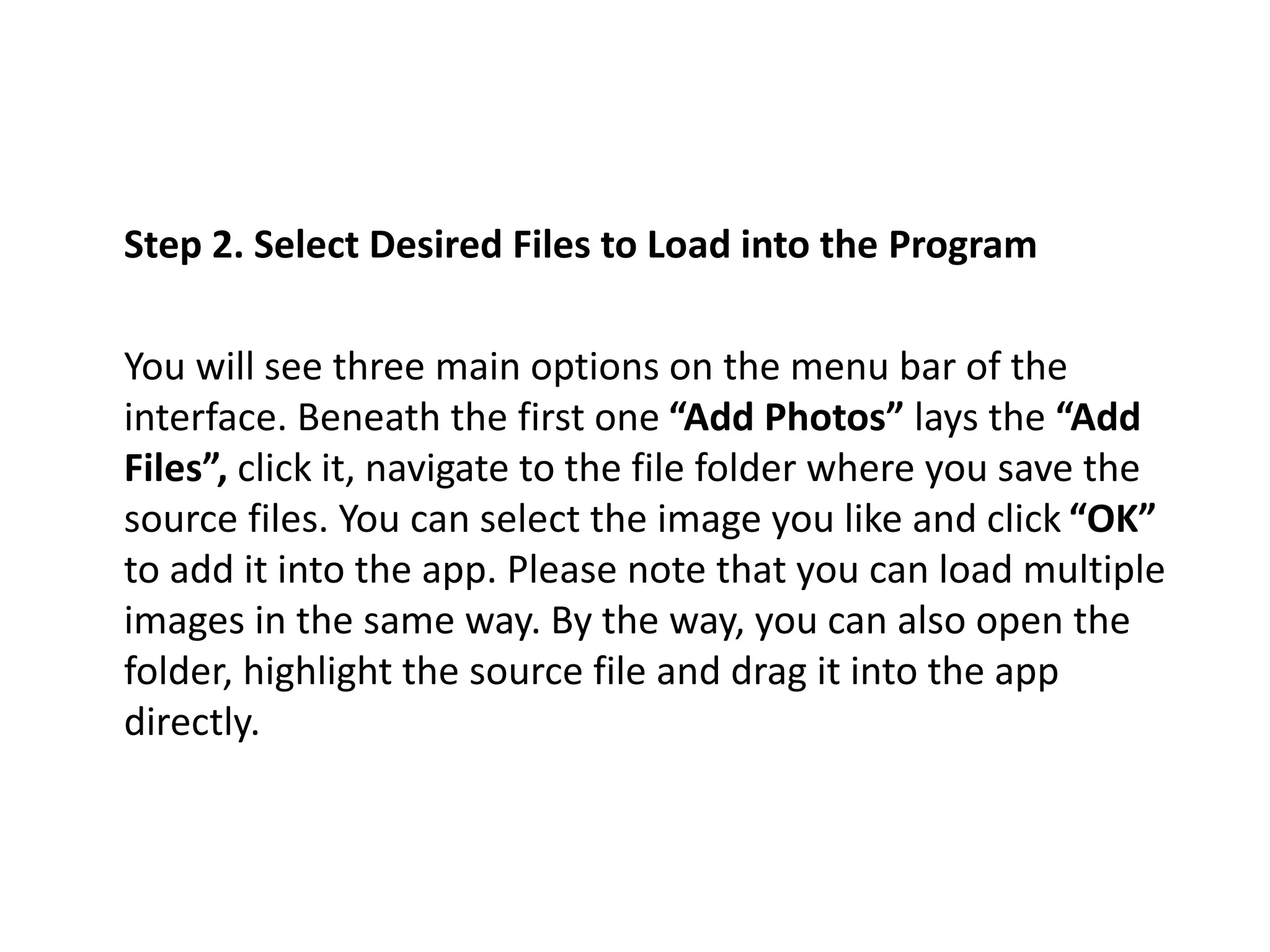 Step 2. Select Desired Files to Load into the Program
You will see three main options on the menu bar of the
interface. Beneath the first one “Add Photos” lays the “Add
Files”, click it, navigate to the file folder where you save the
source files. You can select the image you like and click “OK”
to add it into the app. Please note that you can load multiple
images in the same way. By the way, you can also open the
folder, highlight the source file and drag it into the app
directly.
 