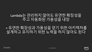 © 2018, Amazon Web Services, Inc. or its affiliates. All rights reserved.
Lambda는 관리하지 않아도 유연한 확장성을
주고 자동화된 가용성을 내장
= 유연한 확장성과 가용성을 얻기 위한 아키텍처를
설계하고 유지하기 위한 노력을 하지 않아도 된다
 