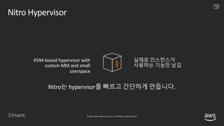 © 2018, Amazon Web Services, Inc. or its affiliates. All rights reserved.
Nitro Hypervisor
KVM-based hypervisor with
custom MM and small
userspace
실제로 인스턴스가
사용하는 기능만 남김
Nitro는 hypervisor를 빠르고 간단하게 만듭니다.
 