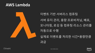 © 2018, Amazon Web Services, Inc. or its affiliates. All rights reserved.
이벤트 기반 서버리스 컴퓨팅
서버 유지 관리, 용량 프로비저닝, 배포,
모니터링, 로깅 등 컴퓨팅 리소스 관리를
자동으로 수행
실제로 이벤트를 처리한 시간*용량만큼
과금
 