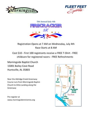 5th Annual July 4th
Registration Opens at 7 AM on Wednesday, July 4th
Race Starts at 8 AM
Cost $10 - First 100 registrants receive a FREE T-Shirt - FREE
childcare for registered racers - FREE Refreshments
Morningside Baptist Church
15001 Bailey Cove Road
Huntsville, AL 35803
Near the Aldridge Creek Greenway
Course runs from Morningside Baptist
Church to Ditto Landing along the
Greenway
Pre-register at
www.morningsideministries.org
 