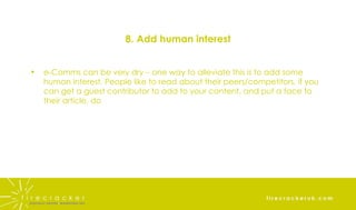 8. Add human interest e-Comms can be very dry – one way to alleviate this is to add some human interest. People like to read about their peers/competitors, if you can get a guest contributor to add to your content, and put a face to their article, do 