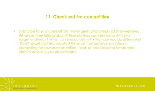 11. Check out the competition Subscribe to your competitors’ email alerts and check out their websites. What are they talking about? How do they communicate with your target audience? What can you do better? What can you do differently?  Don’t forget that technically ANY email that arrives in an inbox is competing for your users attention – look at your favourite emails and identify anything you can emulate 