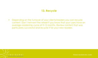 13. Recycle Depending on the turnover of your clients/readers you can recycle content. Don’t reinvent the wheel if you know that your users have an average readership cycle of 9-12 months. Review content that was particularly successful and recycle it for your new readers 