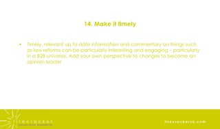 14. Make it timely Timely, relevant up to date information and commentary on things such as law reforms can be particularly interesting and engaging – particularly in a B2B universe. Add your own perspective to changes to become an opinion leader 