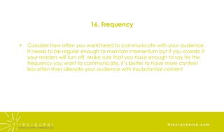 16. Frequency Consider how often you want/need to communicate with your audience. It needs to be regular enough to maintain momentum but if you overdo it your readers will turn off. Make sure that you have enough to say for the frequency you want to communicate, it’s better to have more content less often than alienate your audience with insubstantial content 