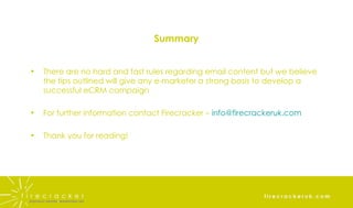 Summary There are no hard and fast rules regarding email content but we believe the tips outlined will give any e-marketer a strong basis to develop a successful eCRM campaign For further information contact Firecracker –  [email_address] Thank you for reading! 