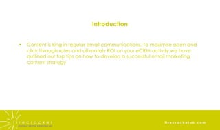 Introduction Content is king in regular email communications. To maximise open and click through rates and ultimately ROI on your eCRM activity we have outlined our top tips on how to develop a successful email marketing content strategy 