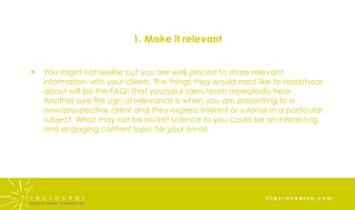 1. Make it relevant You might not realise but you are well placed to share relevant information with your clients. The things they would most like to read/hear about will be the FAQs that you/your sales team repeatedly hear. Another sure fire sign of relevance is when you are presenting to a new/prospective client and they express interest or surprise in a particular subject. What may not be rocket science to you could be an interesting and engaging content topic for your email 