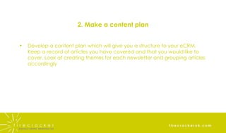 2. Make a content plan Develop a content plan which will give you a structure to your eCRM. Keep a record of articles you have covered and that you would like to cover. Look at creating themes for each newsletter and grouping articles accordingly 