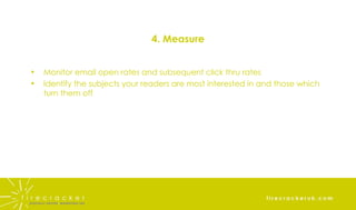 4. Measure Monitor email open rates and subsequent click thru rates Identify the subjects your readers are most interested in and those which turn them off 