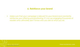 6. Reinforce your brand Make sure that your campaign is relevant to your brand and constantly reinforces your offering and positioning. It’s no use engaging thousands of readers who ultimately don’t know who you are or what you do 