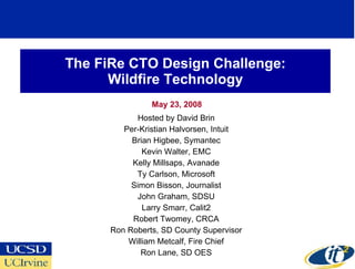 The FiRe CTO Design Challenge: Wildfire Technology May 23, 2008 Hosted by David Brin Per-Kristian Halvorsen, Intuit Brian Higbee, Symantec Kevin Walter, EMC Kelly Millsaps, Avanade Ty Carlson, Microsoft Simon Bisson, Journalist John Graham, SDSU Larry Smarr, Calit2 Robert Twomey, CRCA Ron Roberts, SD County Supervisor William Metcalf, Fire Chief Ron Lane, SD OES 