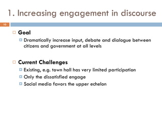 1. Increasing engagement in discourse Goal Dramatically increase input, debate and dialogue between citizens and government at all levels Current Challenges Existing, e.g. town hall has very limited participation Only the dissatisfied engage Social media favors the upper echelon 