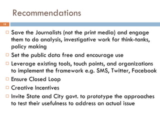 Recommendations Save the Journalists (not the print media) and engage them to do analysis, investigative work for think-tanks, policy making Set the public data free and encourage use Leverage existing tools, touch points, and organizations to implement the framework e.g. SMS, Twitter, Facebook Ensure Closed Loop Creative Incentives Invite State and City govt. to prototype the approaches to test their usefulness to address an actual issue 