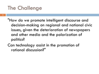 The Challenge "How do we promote intelligent discourse and decision-making on regional and national civic issues, given the deterioration of newspapers and other media and the polarization of politics?  Can technology assist in the promotion of rational discussion?" 