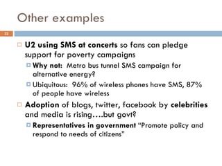 Other examples U2 using SMS at concerts  so fans can pledge support for poverty campaigns Why not:  Metro bus tunnel SMS campaign for alternative energy? Ubiquitous:  96% of wireless phones have SMS, 87% of people have wireless Adoption  of blogs, twitter, facebook by  celebrities  and media is rising….but govt? Representatives in government  “Promote policy and respond to needs of citizens” 