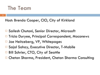The Team Host: Brenda Cooper, CIO, City of Kirkland Sailesh Chutani, Senior Director, Microsoft Tricia Duryee, Principal Correspondent, Moconews Joe Heitzeberg, VP, Whitepages Sajal Sahay, Executive Director, T-Mobile Bill Schrier, CTO, City of Seattle Chetan Sharma, President, Chetan Sharma Consulting 