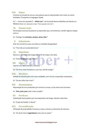sabermaisvirtual.blogspot.com
VIII. Elipse
Consiste na omissão de uma ou mais palavras que se subentendem com maior ou menor
facilidade. É frequente na linguagem falada.
Ex:” — Como tem passado?/ — Muito mal.”, de Fernando Namora (Retalhos da Vida de um
Médico) ("Muito mal", abreviando a frase: "Tenho passado muito mal.")
IX. Enumeração
Numeração sucessiva de palavras ou expressões que, normalmente, mantêm alguma relação
entre si.
Ex: “Contigo, fico estranho, ansioso, aéreo, feliz.”
X. Eufemismo
Dizer de uma forma suave uma ideia ou realidade desagradável.
Ex: ”Tirar Inês ao mundo determina.”
XI. Hipérbole
Recurso a uma expressão exagerada, a fim de realçar uma ideia.
Ex: “Estou há séculos à tua espera!”
XII. Ironia
Exprime uma ideia dizendo o contrário
EX: ”Ele tirou notas fantásticas e, por isso, está de castigo.”
XIII. Metáfora
Relação de identificação entre duas realidades, sem recurso a expressão comparativa.
Ex: “Os teus olhos são o mar!”
XIV. Onomatopeia
Reprodução de sons produzidos por animais ou coisas, ou de certos sons humanos.
Ex: “Pum, pum, pum, bate o meu coração.”
XV. Perífrase
Substituição duma palavra por uma expressão mais longa, indireta e descritiva.
Ex: “O país do futebol. (= Brasil) ”
XVI. Personificação
Atribuição de propriedades humanas a coisas, animais ou elementos da natureza.
Ex: “As rãs do charco tagarelavam umas com as outras.”
 
