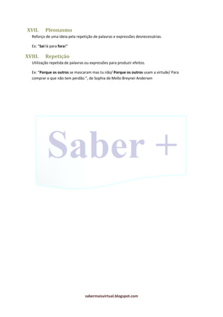 sabermaisvirtual.blogspot.com
XVII. Pleonasmo
Reforço de uma ideia pela repetição de palavras e expressões desnecessárias.
Ex: “Sai lá para fora!”
XVIII. Repetição
Utilização repetida de palavras ou expressões para produzir efeitos.
Ex: “Porque os outros se mascaram mas tu não/ Porque os outros usam a virtude/ Para
comprar o que não tem perdão.”, de Sophia de Mello Breyner Andersen
 