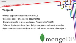 MongoDB
• O mais popular banco de dados NoSQL
• Banco de dados orientado a documentos
• Documentos são representados por “chave:valor” BSON
• Schema dinâmnico: Permitem dados complexos e não estruturados
• Doucumentos auto-contidos e arrays reduzem a necessidade de join’s
 