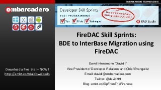 EMBARCADERO TECHNOLOGIESEMBARCADERO TECHNOLOGIES
FireDAC Skill Sprints:
BDE to InterBase Migration using
FireDAC
Download a free trial – NOW!
http://embt.co/trialdownloads
David Intersimone “David I”
Vice President of Developer Relations and Chief Evangelist
Email: davidi@embarcadero.com
Twitter: @davidi99
Blog: embt.co/SipFromTheFirehose
 