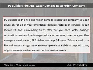 PL Builders Fire And Water Damage Restoration Company
PL Builders is the fire and water damage restoration company you can
count on for all of your emergency damage restoration services in San
Jacinto CA and surrounding areas. Whether you need water damage
restoration services, fire damage restoration services, board ups, or other
emergency restoration, PL Builders can help. 24 hours, 7 days a week, our
fire and water damage restoration company is available to respond to any
of your emergency damage restoration services needs.
Web: https://plrestoration.com Call - 951-259-1415
 