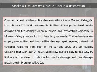 Smoke & Fire Damage Cleanup, Repair, & Restoration
Commercial and residential fire damage restoration in Moreno Valley, CA
is a job best left to the experts. PL Builders is the professional smoke
damage and fire damage cleanup, repair, and restoration company in
Moreno Valley you can trust to handle your needs. The technicians we
employ are certified and licensed fire damage repair experts, trained and
equipped with the very best in fire damage tools and technology.
Combine that with our 24 hour availability, and it’s easy to see why PL
Builders is the clear cut choice for smoke damage and fire damage
restoration in Moreno Valley, CA.
 