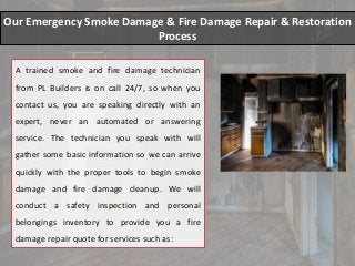 Our Emergency Smoke Damage & Fire Damage Repair & Restoration
Process
A trained smoke and fire damage technician
from PL Builders is on call 24/7, so when you
contact us, you are speaking directly with an
expert, never an automated or answering
service. The technician you speak with will
gather some basic information so we can arrive
quickly with the proper tools to begin smoke
damage and fire damage cleanup. We will
conduct a safety inspection and personal
belongings inventory to provide you a fire
damage repair quote for services such as:
 