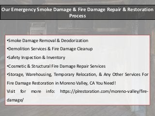 Our Emergency Smoke Damage & Fire Damage Repair & Restoration
Process
•Smoke Damage Removal & Deodorization
•Demolition Services & Fire Damage Cleanup
•Safety Inspection & Inventory
•Cosmetic & Structural Fire Damage Repair Services
•Storage, Warehousing, Temporary Relocation, & Any Other Services For
Fire Damage Restoration in Moreno Valley, CA You Need!
Visit for more info: https://plrestoration.com/moreno-valley/fire-
damage/
 