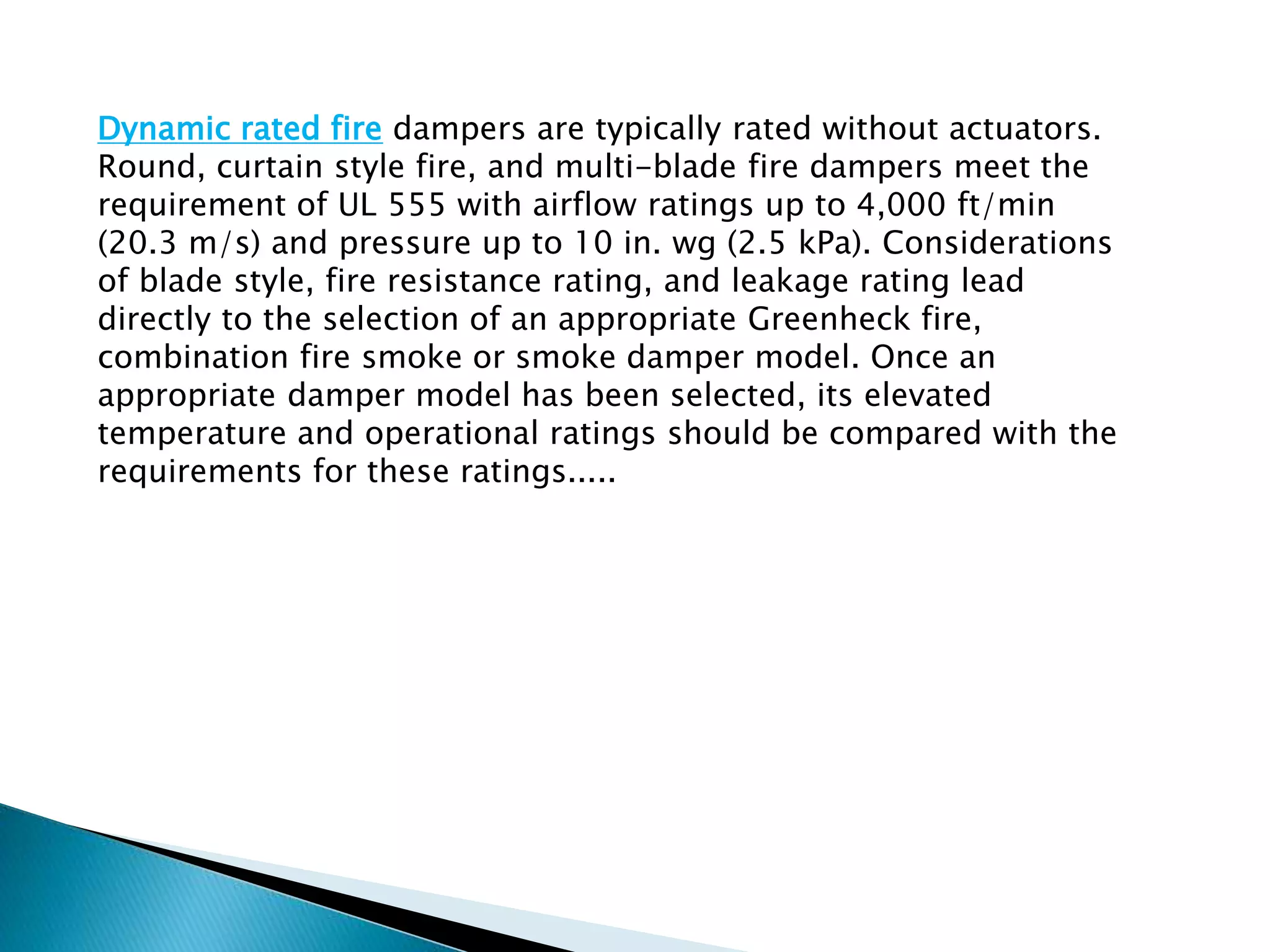 Dynamic rated fire dampers are typically rated without actuators.
Round, curtain style fire, and multi-blade fire dampers meet the
requirement of UL 555 with airflow ratings up to 4,000 ft/min
(20.3 m/s) and pressure up to 10 in. wg (2.5 kPa). Considerations
of blade style, fire resistance rating, and leakage rating lead
directly to the selection of an appropriate Greenheck fire,
combination fire smoke or smoke damper model. Once an
appropriate damper model has been selected, its elevated
temperature and operational ratings should be compared with the
requirements for these ratings.....
 