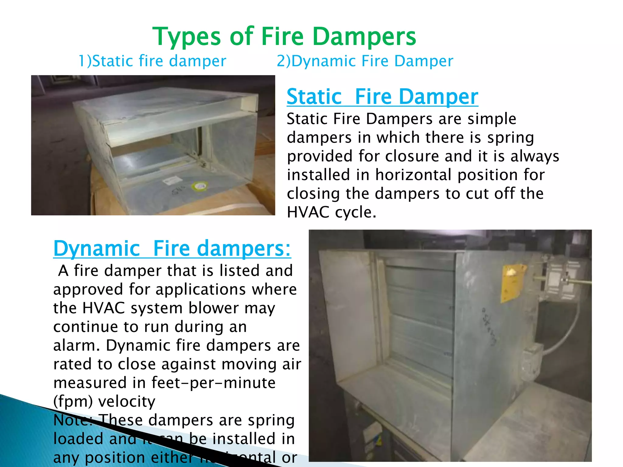 Dynamic Fire dampers:
A fire damper that is listed and
approved for applications where
the HVAC system blower may
continue to run during an
alarm. Dynamic fire dampers are
rated to close against moving air
measured in feet-per-minute
(fpm) velocity
Note: These dampers are spring
loaded and it can be installed in
any position either horizontal or
Static Fire Damper
Static Fire Dampers are simple
dampers in which there is spring
provided for closure and it is always
installed in horizontal position for
closing the dampers to cut off the
HVAC cycle.
Types of Fire Dampers
1)Static fire damper 2)Dynamic Fire Damper
 