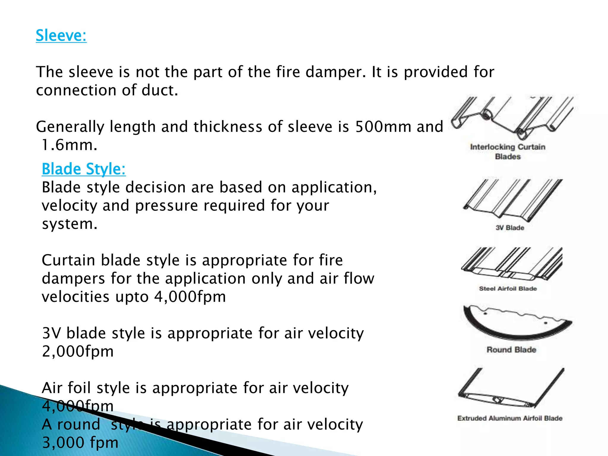 Sleeve:
The sleeve is not the part of the fire damper. It is provided for
connection of duct.
Generally length and thickness of sleeve is 500mm and
1.6mm.
Blade Style:
Blade style decision are based on application,
velocity and pressure required for your
system.
Curtain blade style is appropriate for fire
dampers for the application only and air flow
velocities upto 4,000fpm
3V blade style is appropriate for air velocity
2,000fpm
Air foil style is appropriate for air velocity
4,000fpm
A round style is appropriate for air velocity
3,000 fpm
 