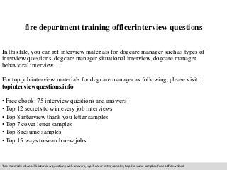 fire department training officerinterview questions 
In this file, you can ref interview materials for dogcare manager such as types of 
interview questions, dogcare manager situational interview, dogcare manager 
behavioral interview… 
For top job interview materials for dogcare manager as following, please visit: 
topinterviewquestions.info 
• Free ebook: 75 interview questions and answers 
• Top 12 secrets to win every job interviews 
• Top 8 interview thank you letter samples 
• Top 7 cover letter samples 
• Top 8 resume samples 
• Top 15 ways to search new jobs 
Top materials: ebook: 75 interview questions with answers, top 7 cover letter samples, top 8 resume samples. Free pdf download 
 