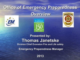 11
Office of Emergency PreparednessOffice of Emergency Preparedness
OverviewOverview
Presented by:Presented by:
Thomas JanetskeThomas Janetske
Division Chief Evanston Fire and Life safetyDivision Chief Evanston Fire and Life safety
Emergency Preparedness ManagerEmergency Preparedness Manager
20132013
 