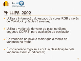 PHILLIPS, 2002 
 Utiliza a informação do espaço de cores RGB através 
de Colorlookup tables treinadas; 
 Utiliza a variância do valor do pixel no último 
segundo (30FPS) para avaliação da oscilação; 
 Se variância no pixel é maior que a média da 
variância no frame; 
 É considerado fogo se a cor E a classificação pela 
variância assim o indicarem; 
10 
 
