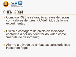 CHEN, 2004 
 Combina RGB e saturação através de regras 
com valores de threshold definidos de forma 
experimental; 
 Utiliza a contagem de pixels classificados 
conforme a cor no decorrer do vídeo como 
“medida de desordem”; 
 Alarme é ativado se ambas as características 
indicarem fogo; 
11 
 